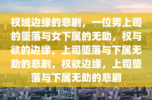 权域边缘的悲剧，一位男上司的堕落与女下属的无助，权与欲的边缘，上司堕落与下属无助的悲剧，权欲边缘，上司堕落与下属无助的悲剧