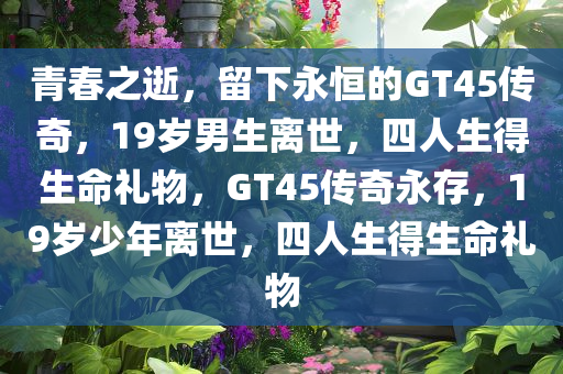 青春之逝，留下永恒的GT45传奇，19岁男生离世，四人生得生命礼物，GT45传奇永存，19岁少年离世，四人生得生命礼物