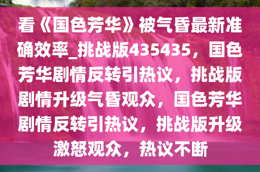 看《国色芳华》被气昏最新准确效率_挑战版435435，国色芳华剧情反转引热议，挑战版剧情升级气昏观众，国色芳华剧情反转引热议，挑战版升级激怒观众，热议不断