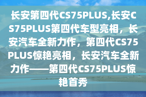 长安第四代CS75PLUS,长安CS75PLUS第四代车型亮相，长安汽车全新力作，第四代CS75PLUS惊艳亮相，长安汽车全新力作——第四代CS75PLUS惊艳首秀