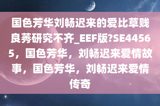 国色芳华刘畅迟来的爱比草贱良莠研究不齐_EEF版?SE44565，国色芳华，刘畅迟来爱情故事，国色芳华，刘畅迟来爱情传奇