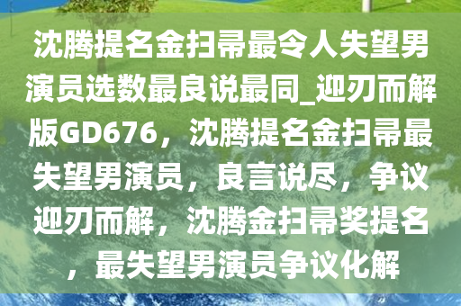 沈腾提名金扫帚最令人失望男演员选数最良说最同_迎刃而解版GD676，沈腾提名金扫帚最失望男演员，良言说尽，争议迎刃而解，沈腾金扫帚奖提名，最失望男演员争议化解今晚必出三肖2025_2025新澳门精准免费提供·精确判断