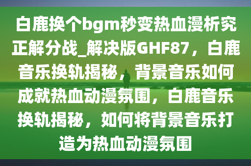 白鹿换个bgm秒变热血漫析究正解分战_解决版GHF87，白鹿音乐换轨揭秘，背景音乐如何成就热血动漫氛围，白鹿音乐换轨揭秘，如何将背景音乐打造为热血动漫氛围