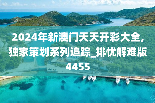 2024年新澳门天天开彩大全,独家策划系列追踪_排忧解难版4455