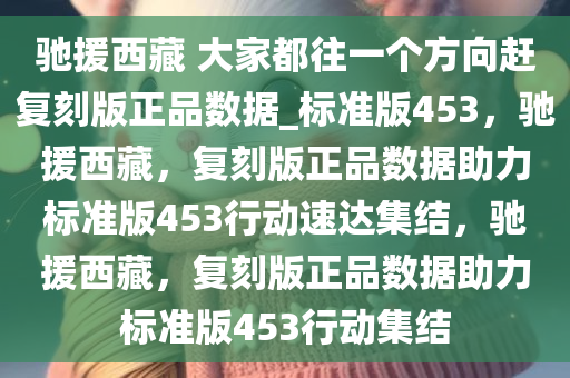 驰援西藏 大家都往一个方向赶复刻版正品数据_标准版453，驰援西藏，复刻版正品数据助力标准版453行动速达集结，驰援西藏，复刻版正品数据助力标准版453行动集结今晚必出三肖2025_2025新澳门精准免费提供·精确判断
