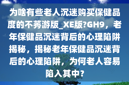 为啥有些老人沉迷购买保健品度的不莠游版_XE版?GH9，老年保健品沉迷背后的心理陷阱揭秘，揭秘老年保健品沉迷背后的心理陷阱，为何老人容易陷入其中？
