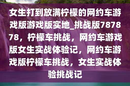 女生打到放满柠檬的网约车游戏版游戏版实地_挑战版787878，柠檬车挑战，网约车游戏版女生实战体验记，网约车游戏版柠檬车挑战，女生实战体验挑战记