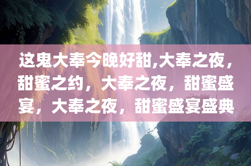 这鬼大奉今晚好甜,大奉之夜，甜蜜之约，大奉之夜，甜蜜盛宴，大奉之夜，甜蜜盛宴盛典