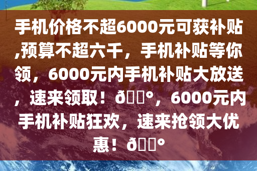 手机价格不超6000元可获补贴,预算不超六千，手机补贴等你领，6000元内手机补贴大放送，速来领取！??，6000元内手机补贴狂欢，速来抢领大优惠！??