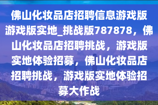 佛山化妆品店招聘信息游戏版游戏版实地_挑战版787878，佛山化妆品店招聘挑战，游戏版实地体验招募，佛山化妆品店招聘挑战，游戏版实地体验招募大作战
