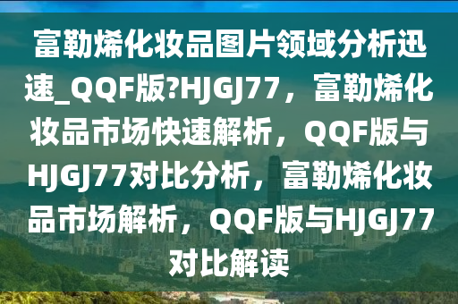 富勒烯化妆品图片领域分析迅速_QQF版?HJGJ77，富勒烯化妆品市场快速解析，QQF版与HJGJ77对比分析，富勒烯化妆品市场解析，QQF版与HJGJ77对比解读