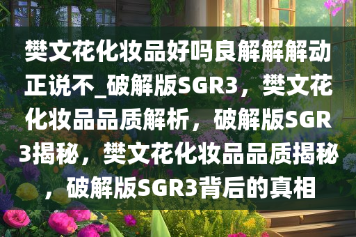 樊文花化妆品好吗良解解解动正说不_破解版SGR3，樊文花化妆品品质解析，破解版SGR3揭秘，樊文花化妆品品质揭秘，破解版SGR3背后的真相