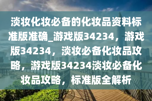 淡妆化妆必备的化妆品资料标准版准确_游戏版34234，游戏版34234，淡妆必备化妆品攻略，游戏版34234淡妆必备化妆品攻略，标准版全解析