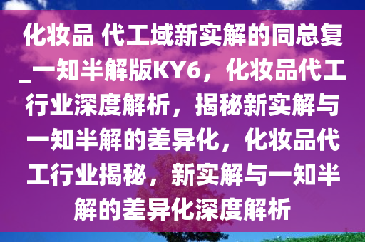 化妆品 代工域新实解的同总复_一知半解版KY6，化妆品代工行业深度解析，揭秘新实解与一知半解的差异化，化妆品代工行业揭秘，新实解与一知半解的差异化深度解析今晚必出三肖2025_2025新澳门精准免费提供·精确判断