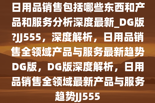 日用品销售包括哪些东西和产品和服务分析深度最新_DG版?JJ555，深度解析，日用品销售全领域产品与服务最新趋势DG版，DG版深度解析，日用品销售全领域最新产品与服务趋势JJ555