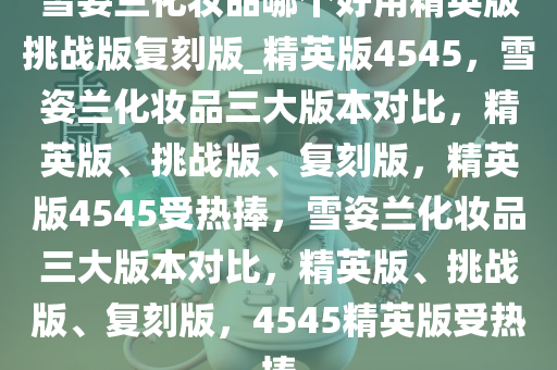 雪姿兰化妆品哪个好用精英版挑战版复刻版_精英版4545，雪姿兰化妆品三大版本对比，精英版、挑战版、复刻版，精英版4545受热捧，雪姿兰化妆品三大版本对比，精英版、挑战版、复刻版，4545精英版受热捧