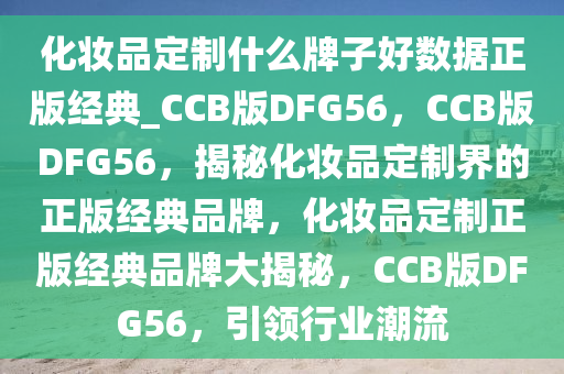 化妆品定制什么牌子好数据正版经典_CCB版DFG56，CCB版DFG56，揭秘化妆品定制界的正版经典品牌，化妆品定制正版经典品牌大揭秘，CCB版DFG56，引领行业潮流
