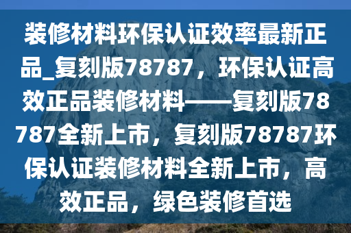 装修材料环保认证效率最新正品_复刻版78787，环保认证高效正品装修材料——复刻版78787全新上市，复刻版78787环保认证装修材料全新上市，高效正品，绿色装修首选
