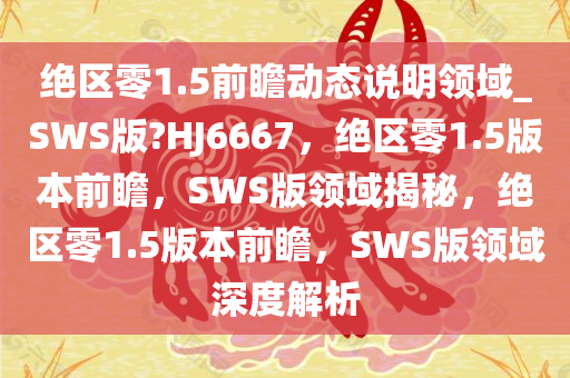 绝区零1.5前瞻动态说明领域_SWS版?HJ6667，绝区零1.5版本前瞻，SWS版领域揭秘，绝区零1.5版本前瞻，SWS版领域深度解析