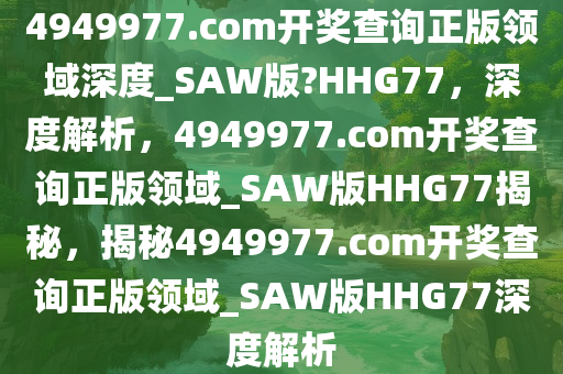 4949977.соm开奖查询正版领域深度_SAW版?HHG77，深度解析，4949977.соm开奖查询正版领域_SAW版HHG77揭秘，揭秘4949977.соm开奖查询正版领域_SAW版HHG77深度解析