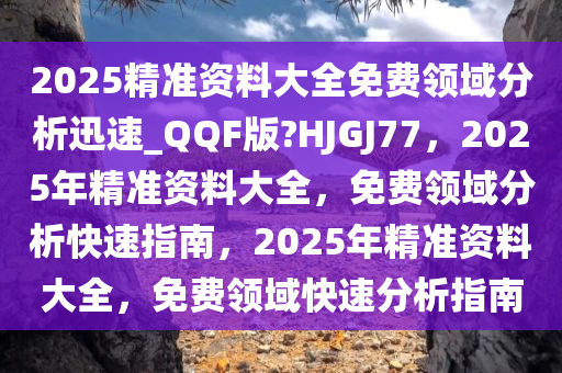 2025精准资料大全免费领域分析迅速_QQF版?HJGJ77，2025年精准资料大全，免费领域分析快速指南，2025年精准资料大全，免费领域快速分析指南