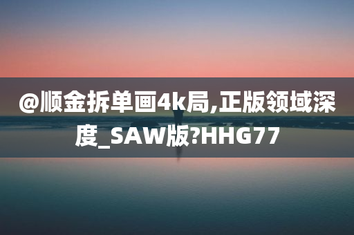 @顺金拆单画4k局,正版领域深度_SAW版?HHG77