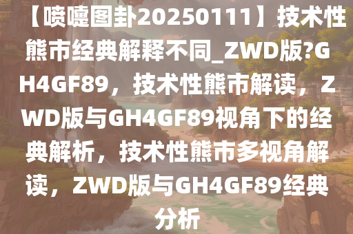 【喷嚏图卦20250111】技术性熊市经典解释不同_ZWD版?GH4GF89，技术性熊市解读，ZWD版与GH4GF89视角下的经典解析，技术性熊市多视角解读，ZWD版与GH4GF89经典分析