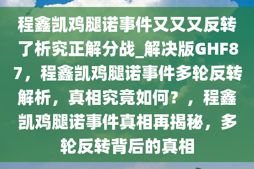 程鑫凯鸡腿诺事件今晚必出三肖2025_2025新澳门精准免费提供·精确判断又又又反转了析究正解分战_解决版GHF87，程鑫凯鸡腿诺事件多轮反转解析，真相究竟如何？，程鑫凯鸡腿诺事件真相再揭秘，多轮反转背后的真相