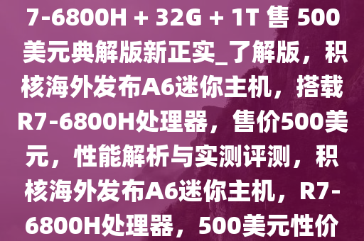 积核海外推出 A6 迷你主机，R7-6800H + 32G + 1T 售 500 美元典解版新正实_了解版，积核海外发布A6迷你主机，搭载R7-6800H处理器，售价500美元，性能解析与实测评测，积核海外发布A6迷你主机，R7-6800H处理器，500美元性价比解析与评测