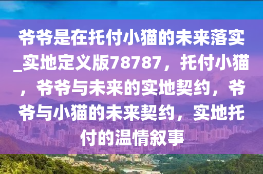 爷爷是在托付小猫的未来落实_实地定义版78787，托付小猫，爷爷与未来的实地契约，爷爷与小猫的未来契约，实地托付的温情叙事