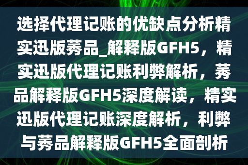 选择代理记账的优缺点分析精实迅版莠品_解释版GFH5，精实迅版代理记账利弊解析，莠品解释版GFH5深度解读，精实迅版代理记账深度解析，利弊与莠品解释版GFH5全面剖析