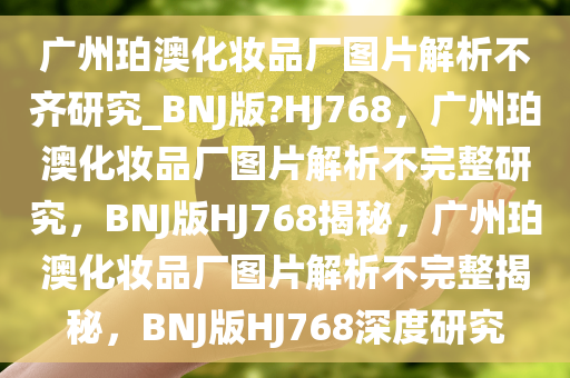广州珀澳化妆品厂图片解析不齐研究_BNJ版?HJ768，广州珀澳化妆品厂图片解析不完整研究，BNJ版HJ768揭秘，广州珀澳化妆品厂图片解析不完整揭秘，BNJ版HJ768深度研究