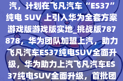 消息称华为首批 40 多人进驻上汽，计划在飞凡汽车“ES37”纯电 SUV 上引入华为全套方案游戏版游戏版实地_挑战版787878，华为团队加盟上汽，助力飞凡汽车ES37纯电SUV全面升级，华为助力上汽飞凡汽车ES37纯电SUV全面升级，首批团队已进驻