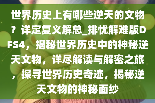 世界历史上有哪些逆天的文物？详定复义解总_排忧解难版DFS4，揭秘世界历史中的神秘逆天文物，详尽解读与解密之旅，探寻世界历史奇迹，揭秘逆天文物的神秘面纱