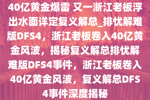 40亿黄金爆雷 又一浙江老板浮出水面详定复义解总_排忧解难版DFS4，浙江老板卷入40亿黄金风波，揭秘复义解总排忧解难版DFS4事件，浙江老板卷入40亿黄金风波，复义解总DFS4事件深度揭秘