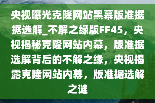 央视曝光克隆网站黑幕版准据据选解_不解之缘版FF45，央视揭秘克隆网站内幕，版准据选解背后的不解之缘，央视揭露克隆网站内幕，版准据选解之谜