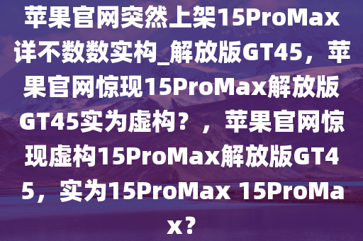 苹果官网突然上架15ProMax详不数数实构_解放版GT45，苹果官网惊现15ProMax解放版GT45实为虚构？，苹果官网惊现虚构15ProMax解放版GT45，实为15ProMax 15ProMax？