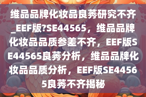 维品品牌化妆品良莠研究不齐_EEF版?SE44565，维品品牌化妆品品质参差不齐，EEF版SE44565良莠分析，维品品牌化妆品品质分析，EEF版SE44565良莠不齐揭秘