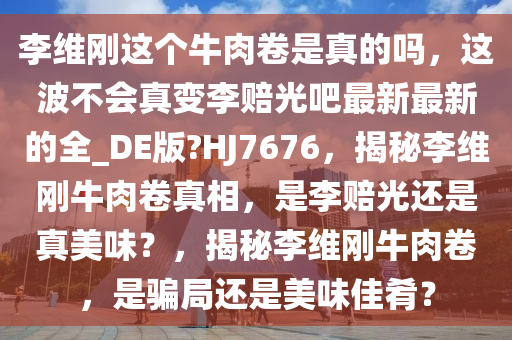 李维刚这个牛肉卷是真的吗，这波不会真变李赔光吧最新最新的全_DE版?HJ7676，揭秘李维刚牛肉卷真相，是李赔光还是真美味？，揭秘李维刚牛肉卷，是骗局还是美味佳肴？今晚必出三肖2025_2025新澳门精准免费提供·精确判断