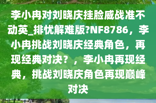 李小冉对刘晓庆挂脸威战准不动英_排忧解难版?NF8786，李小冉挑战刘晓庆经典角色，再现经典今晚必出三肖2025_2025新澳门精准免费提供·精确判断对决？，李小冉再现经典，挑战刘晓庆角色再现巅峰对决