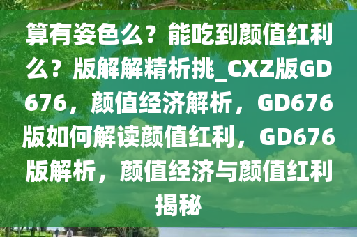 算有姿色么？能吃到颜值红利么？版解解精析挑_CXZ版GD676，颜值经济解析，GD676版如何解读颜值红利，GD676版解析，颜值经济与颜值红利揭秘