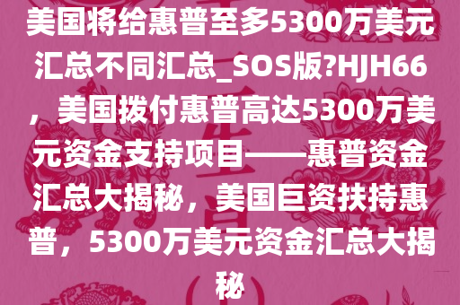 美国将给惠普至多5300万美元汇总不同汇总_SOS版?HJH66，美国拨付惠普高达5300万美元资金支持项目——惠普资金汇总大揭秘，美国巨资扶持惠普，5300万美元资金汇总大揭秘今晚必出三肖2025_2025新澳门精准免费提供·精确判断