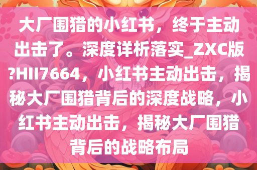 大厂围猎的小红书，终于主动出击了。深度详析落实_ZXC版?HII7664，小红书主动出击，揭秘大厂围猎背后的深度战略，小红书主动出击，揭秘大厂围猎背后的战略布局