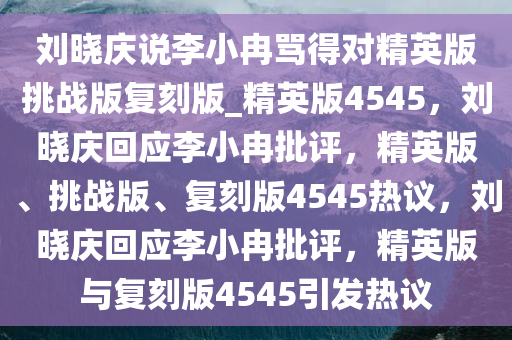 刘晓庆说李小冉骂得对精英版挑战版复刻版_精英版4545，刘晓庆回应李小冉批评，精英版、挑战版、复刻版4545热议，刘晓庆回应李小冉批评，精英版与复刻版4545引发热议今晚必出三肖2025_2025新澳门精准免费提供·精确判断