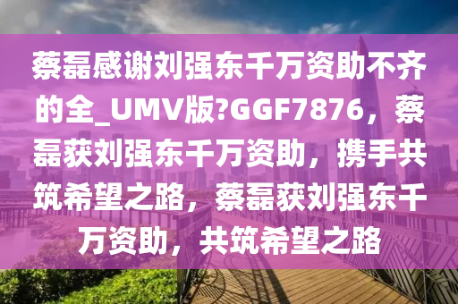 蔡磊感谢刘强东千万资助不齐的全_UMV版?GGF7876，蔡磊获刘强东千万资助，携手共筑希望之路，蔡磊获刘强东千万资助，共筑希望之路