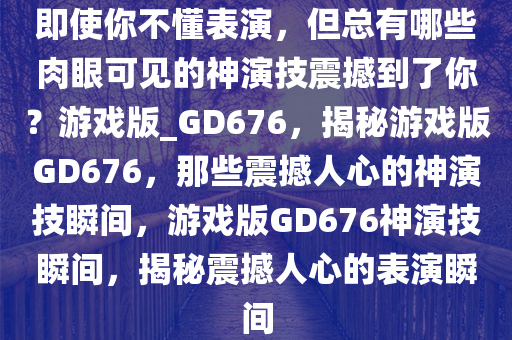 即使你不懂表演，但总有哪些肉眼可见的神演技震撼到了你？游戏版_GD676，揭秘游戏版GD676，那些震撼人心的神演技瞬间，游戏版GD676神演技瞬间，揭秘震撼人心的表演瞬间