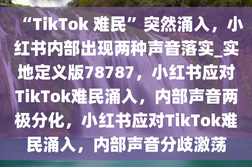“TikTok 难民”突然涌入，小红书内部出现两种声音落实_实地定义版78787，小红书应对TikTok难民涌入，内部声音两极分化，小红书应对TikTok难民涌入，内部声音分歧激荡今晚必出三肖2025_2025新澳门精准免费提供·精确判断