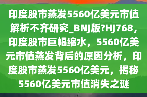 印度股市蒸发5560亿美元市值解析不齐研究_BNJ版?HJ768，印度股市巨幅缩水，5560亿美元市值蒸发背后的原因分析，印度股市蒸发5560亿美元，揭秘5560亿美元市值消失之谜