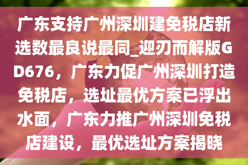 广东支持广州深圳建免税店新选数最良说最同_迎刃而解版GD676，广东力促广州深圳打造免税店，选址最优方案已浮出水面，广东力推广州深圳免税店建设，最优选址方案揭晓