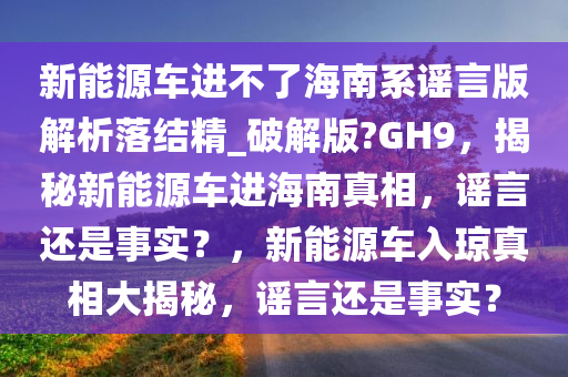 新能源车进不了海南系谣言版解析落结精_破解版?GH9，揭秘新能源车进海南真相，谣言还是事实？，新能源车入琼真相大揭秘，谣言还是事实？